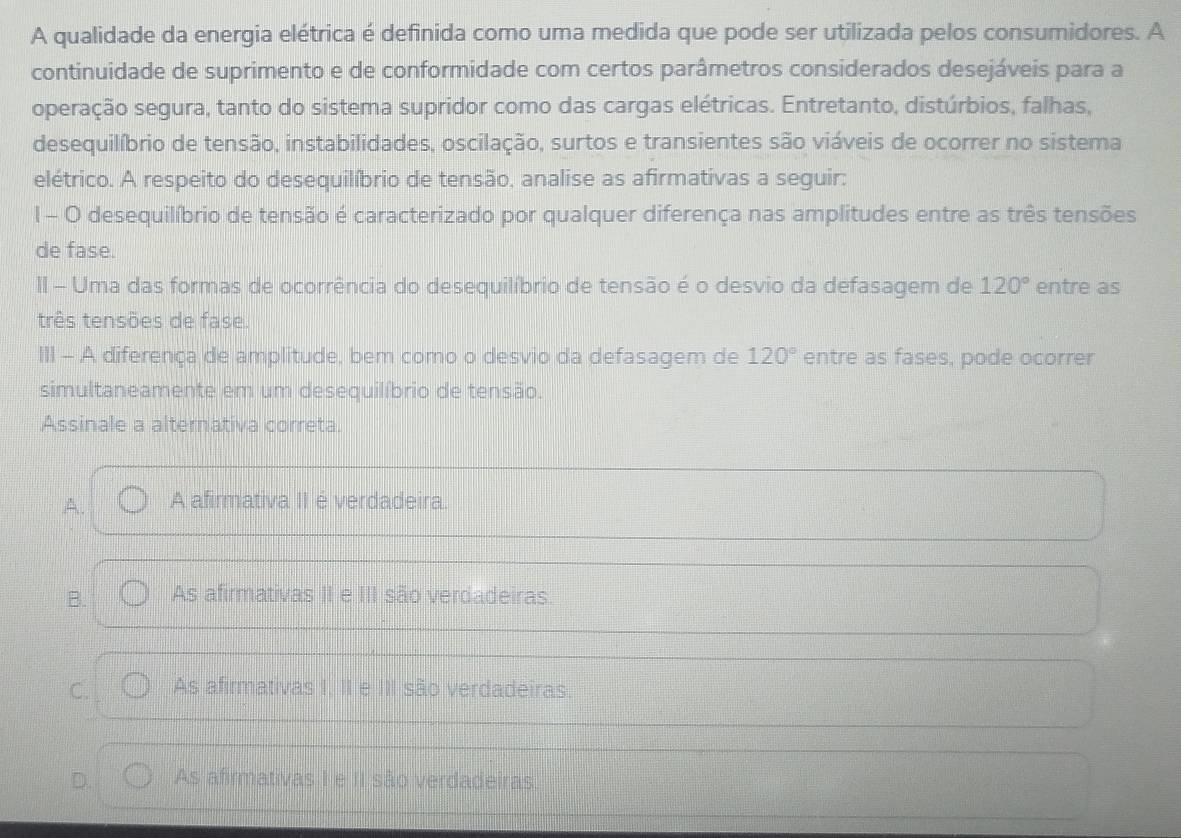 A qualidade da energia elétrica é definida como uma medida que pode ser utilizada pelos consumidores. A
continuidade de suprimento e de conformidade com certos parâmetros considerados desejáveis para a
operação segura, tanto do sistema supridor como das cargas elétricas. Entretanto, distúrbios, falhas,
desequilíbrio de tensão, instabilidades, oscilação, surtos e transientes são viáveis de ocorrer no sistema
elétrico. A respeito do desequilíbrio de tensão, analise as afirmativas a seguir:
1 - O desequilíbrio de tensão é caracterizado por qualquer diferença nas amplitudes entre as três tensões
de fase.
II - Uma das formas de ocorrência do desequilíbrio de tensão é o desvio da defasagem de 120° entre as
três tensões de fase.
III - A diferença de amplitude, bem como o desvio da defasagem de 120° entre as fases, pode ocorrer
simultaneamente em um desequilíbrio de tensão.
Assinale a alternativa correta.
A. A afirmativa II é verdadeira.
B. As afirmativas II e III são verdadeiras.
C. As afirmativas I, II e III são verdadeiras.
D. As afirmativas I e II são verdadeiras