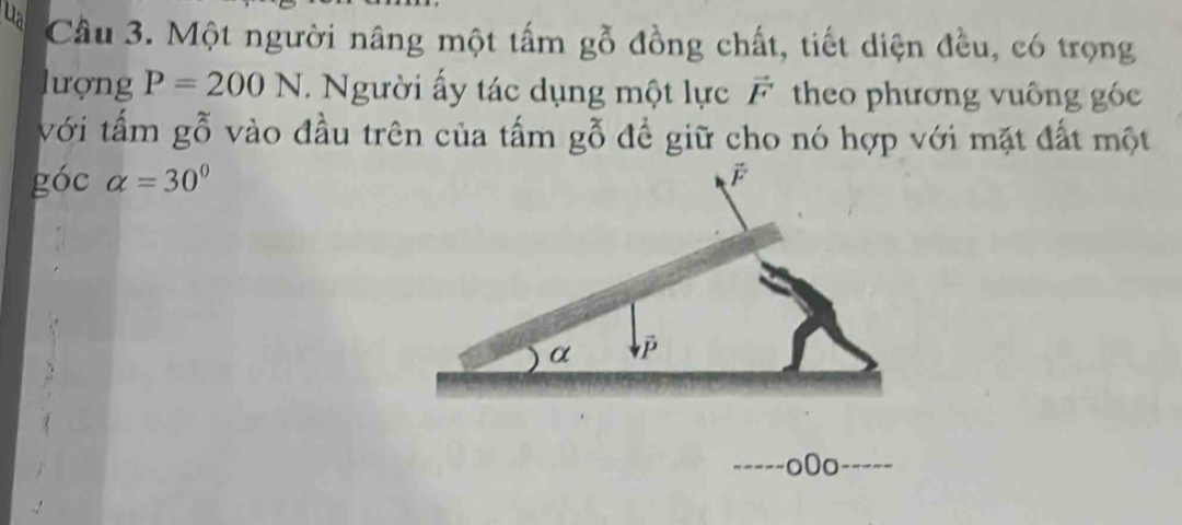 ua Cầu 3. Một người nâng một tấm gỗ đồng chất, tiết diện đều, có trọng 
lượng P=200N. Người ấy tác dụng một lực vector F theo phương vuông góc 
với tấm gỗ vào đầu trên của tấm gỗ đề giữ cho nó hợp với mặt đất một 
góc alpha =30°
o0o