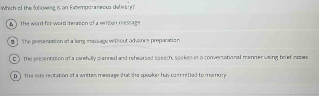 Which of the following is an Extemporaneous delivery?
A ) The word-for-word iteration of a written message
B ) The presentation of a long message without advance preparation
C ) The presentation of a carefully planned and rehearsed speech, spoken in a conversational manner using brief notes
D) The rote recitation of a written message that the speaker has committed to memory