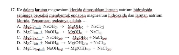 Ke dalam larutan magnesium klorida dimasukkan larutan natrium hidroksida
sehingga bereaksi membentuk endapan magnesium hidroksida dan Jarutan natrium
klorida. Persamaan reaksinya adalah…..
A. MgCl_(1)+NaOH_(1)to MgOH_(s)+NaCl_(1)
B. MgCl_2(1)+NaOH_(1)to MgOH_(s)+NaCl_(1)
C. MgCl_(aq)=+NaOH_(aq)to MgOH_(s)+NaCl_(aq)
D. MgCl_2(l)+NaOH_(l)to Mg(OH)_2(s)+NaCl_(l)
E. MgCl_2(aq)+NaOH_(aq)to Mg(OH)_2(s)+NaCl_(aq)