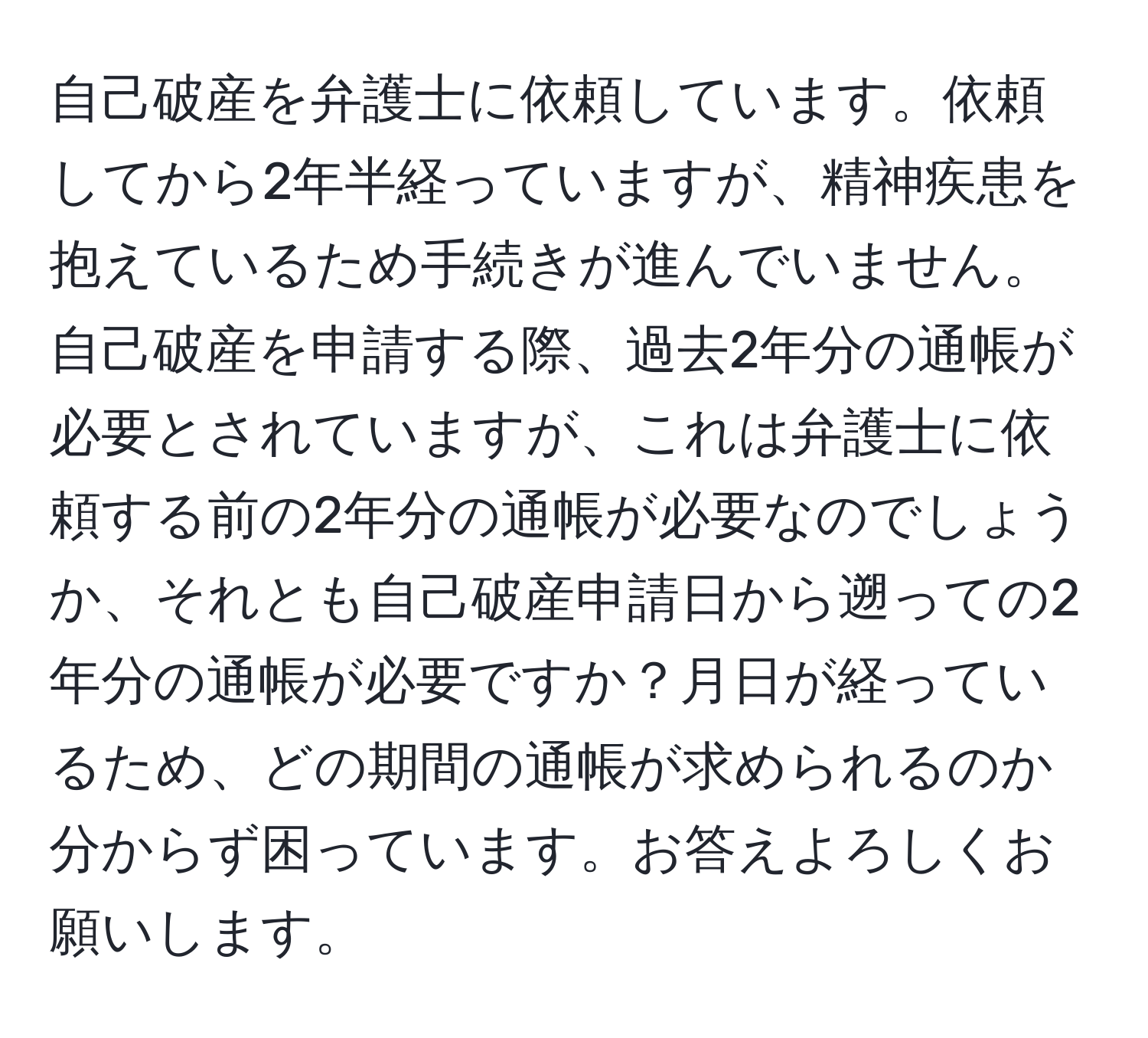 自己破産を弁護士に依頼しています。依頼してから2年半経っていますが、精神疾患を抱えているため手続きが進んでいません。自己破産を申請する際、過去2年分の通帳が必要とされていますが、これは弁護士に依頼する前の2年分の通帳が必要なのでしょうか、それとも自己破産申請日から遡っての2年分の通帳が必要ですか？月日が経っているため、どの期間の通帳が求められるのか分からず困っています。お答えよろしくお願いします。