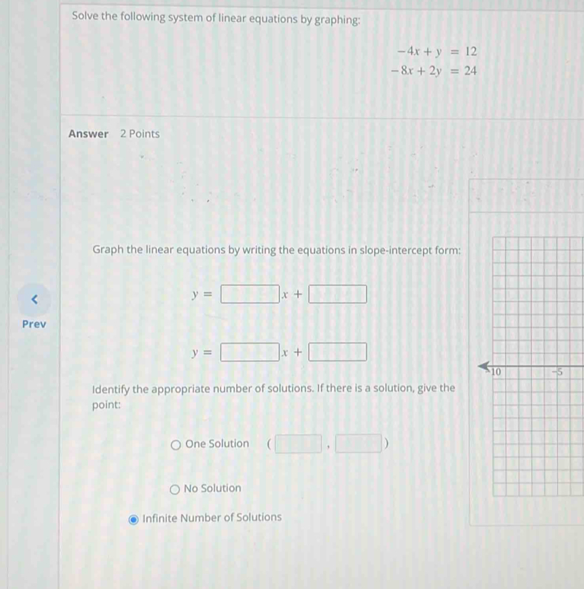 Solve the following system of linear equations by graphing:
-4x+y=12
-8x+2y=24
Answer 2 Points
Graph the linear equations by writing the equations in slope-intercept form:
y=□ x+□
Prev
y=□ x+□
Identify the appropriate number of solutions. If there is a solution, give the
point:
One Solution (□ ,□ )
No Solution
Infinite Number of Solutions