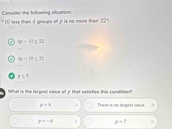 Consider the following situation:
"10 less than 4 groups of p is no more than 22''.
4p-10≤ 22
4p-10≤ 22
p≤ 8
b What is the largest value of p that satisfies this condition?
p=8 A There is no largest value. B
p=-8 C
p=7 D