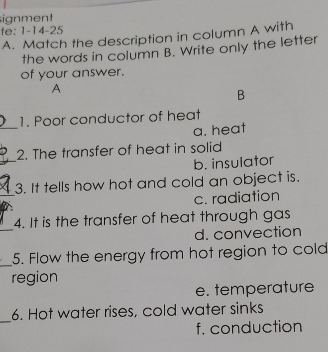 signment
te: 1-14-25
A. Match the description in column A with
the words in column B. Write only the letter
of your answer.
A
B
_
1. Poor conductor of heat
a. heat
_
2. The transfer of heat in solid
b. insulator
_
3. It tells how hot and cold an object is.
c. radiation
_
4. It is the transfer of heat through gas
d. convection
_
5. Flow the energy from hot region to cold
region
e. temperature
_
6. Hot water rises, cold water sinks
f. conduction