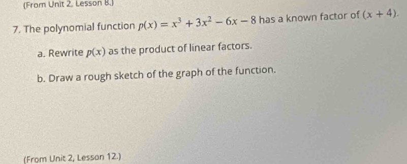 (From Unit 2, Lesson 8.)
7. The polynomial function p(x)=x^3+3x^2-6x-8 has a known factor of (x+4). 
a. Rewrite p(x) as the product of linear factors.
b. Draw a rough sketch of the graph of the function.
(From Unit 2, Lesson 12.)