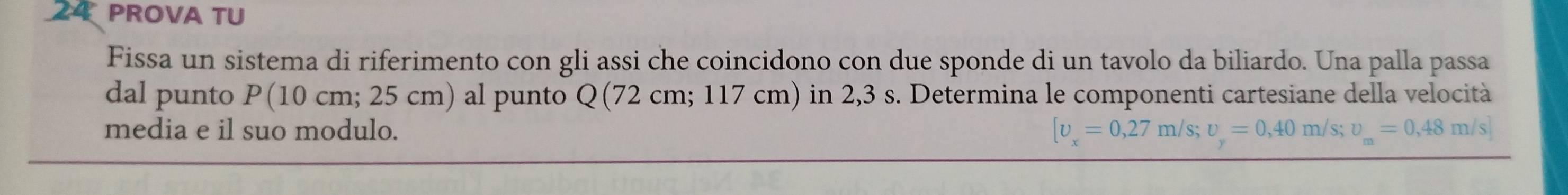 PROVA TU 
Fissa un sistema di riferimento con gli assi che coincidono con due sponde di un tavolo da biliardo. Una palla passa 
dal punto P(10 cm; 25 cm) al punto Q (72 cm; 117 cm) in 2,3 s. Determina le componenti cartesiane della velocità 
media e il suo modulo. [upsilon _x=0,27m/s; upsilon _y=0,40m/s; upsilon _m=0,48m/s