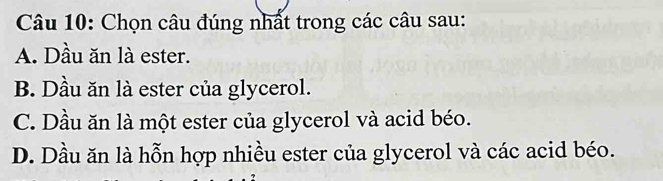 Chọn câu đúng nhất trong các câu sau:
A. Dầu ăn là ester.
B. Dầu ăn là ester của glycerol.
C. Dầu ăn là một ester của glycerol và acid béo.
D. Dầu ăn là hỗn hợp nhiều ester của glycerol và các acid béo.