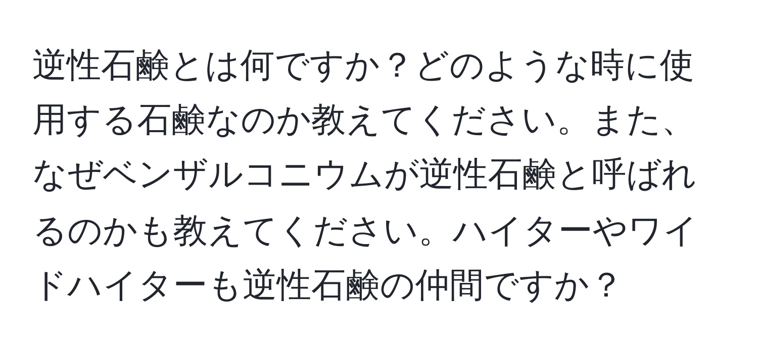 逆性石鹸とは何ですか？どのような時に使用する石鹸なのか教えてください。また、なぜベンザルコニウムが逆性石鹸と呼ばれるのかも教えてください。ハイターやワイドハイターも逆性石鹸の仲間ですか？