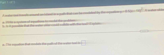 A water taxi travels around an island in a path that can be modeled by the equation y=0.5(x-14)^2 A water skie 
a. Write a system of equations to model the problem 
b. Is it possible that the water skier could collide with the taxi? Explain 
a. The equation that models the path of the water taxi is □°