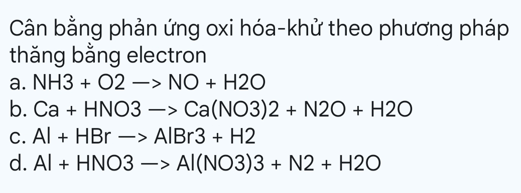 Cân bằng phản ứng oxi hóa-khử theo phương pháp
thăng bằng electron
a. NH3+O2to NO+H2O
b. Ca+HNO3to Ca(NO3)2+N2O+H2O
C. Al+HBrto AlBr3+H2
d. Al+HNO3to Al(NO3)3+N2+H2O