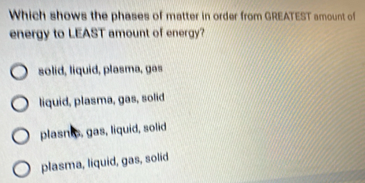 Which shows the phases of matter in order from GREATEST amount of
energy to LEAST amount of energy?
solid, liquid, plasma, gas
liquid, plasma, gas, solid
plasnis, gas, liquid, solid
plasma, liquid, gas, solid