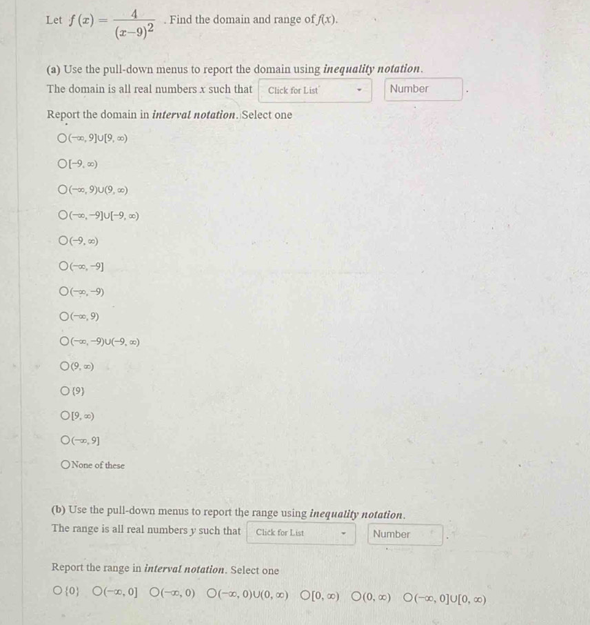 Let f(x)=frac 4(x-9)^2. Find the domain and range of f(x). 
(a) Use the pull-down menus to report the domain using inequatity notation.
The domain is all real numbers x such that Click for List Number
Report the domain in interval notation. Select one
(-∈fty ,9]∪ [9,∈fty )
[-9,∈fty )
(-∈fty ,9)∪ (9,∈fty )
(-∈fty ,-9]∪ [-9,∈fty )
(-9,∈fty )
(-∈fty ,-9]
(-∈fty ,-9)
(-∈fty ,9)
(-∈fty ,-9)∪ (-9,∈fty )
(9,∈fty )
 9
[9,∈fty )
(-∈fty ,9]
None of these
(b) Use the pull-down menus to report the range using inequality notation.
The range is all real numbers y such that Click for List Number
Report the range in interval notation. Select one
 0 bigcirc (-∈fty ,0] O(-∈fty ,0) (-∈fty ,0)∪ (0,∈fty ) [0,∈fty ) (0,∈fty ) O(-∈fty ,0]∪ [0,∈fty )