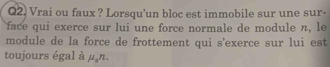 Vrai ou faux ? Lorsqu’un bloc est immobile sur une sur- 
face qui exerce sur lui une force normale de module n, le 
module de la force de frottement qui s’exerce sur lui est 
toujours égal à mu _sn.