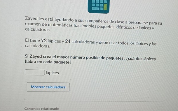 Zayed les está ayudando a sus compañeros de clase a prepararse para su 
examen de matemáticas haciéndoles paquetes idénticos de lápices y
calculadoras. 
Él tiene 72 lápices y 24 calculadoras y debe usar todos los lápices y las 
calculadoras. 
Si Zayed crea el mayor número posible de paquetes , ¿cuántos lápices 
habrá en cada paquete? 
lápices 
Mostrar calculadora 
Contenido relacionado