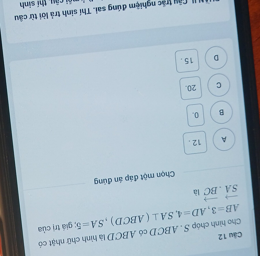 Cho hình chóp S . ABCD có ABCD là hình chữ nhật có
AB=3, AD=4, SA⊥ (ABCD), SA=5; giá trị của
vector SA· vector BC là
Chọn một đáp án đúng
A 12.
B 0.
C 20.
D 15.
I Cầu trắc nghiệm đúng sai. Thí sinh trả lời từ câu
C câu, thí sinh