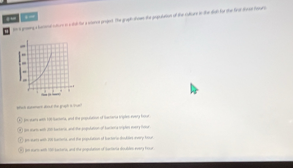 tm is grewng a biactenal culture to a dish for a science project. The graph show the population of the culture in the dish for the first three hours
Which statement about the graph is true?
⑥ fim starts with 169 bacteria, and the population of bacteria triples every hour.
@ Jim starts with 200 bacteria, and the population of bacteria triples every hour.
⑥ pm starts with 200 bacteria, and the population of bacteria doubles every hour.
① Jim starts with 160 bacteria, and the population of bacteria doubles every hour.