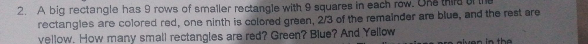 A big rectangle has 9 rows of smaller rectangle with 9 squares in each row. One third of th 
rectangles are colored red, one ninth is colored green, 2/3 of the remainder are blue, and the rest are 
yellow. How many small rectangles are red? Green? Blue? And Yellow