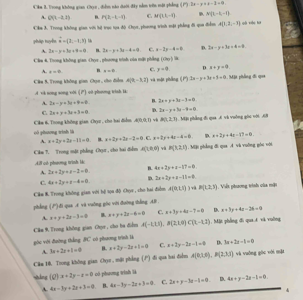 Trong không gian Oxz , điểm nào dưới đây nằm trên mặt phẳng (P): ):2x-y+z-2=0.
A. Q(1;-2;2). B. P(2;-1;-1). C. M(1;1;-1). D. N(1;-1;-1).
Câu 3. Trong không gian với hệ trục tọa độ Oợz, phương trình mặt phẳng đi qua điểm A(1;2;-3) có véc tơ
pháp tuyển vector n=(2;-1;3) là
A. 2x-y+3z+9=0. B. 2x-y+3z-4=0. C. x-2y-4=0. D. 2x-y+3z+4=0.
Câu 4. Trong không gian Oyz , phương trình của mặt phẳng (Oxy) là:
B.
A. z=0. x=0.
C. y=0.
D. x+y=0.
Câu 5. Trong không gian Oxyz , cho điểm A(0;-3;2) và mặt phẳng (P) ):2x-y+3z+5=0. Mặt phầng đi qua
Á và song song với (P) có phương trình là:
A. 2x-y+3z+9=0.
B. 2x+y+3z-3=0.
C. 2x+y+3z+3=0.
D. 2x-y+3z-9=0.
Câu 6. Trong không gian Oxyz , cho hai điểm A(0;0;1) và B(1;2;3). Mặt phẳng đi qua A và vuông góc với AB
có phương trình là
A. x+2y+2z-11=0. B. x+2y+2z-2=0. C. x+2y+4z-4=0. D. x+2y+4z-17=0.
Câu 7. Trong mặt phẳng Oxyz , cho hai điểm A(1;0;0) và B(3;2;1). Mặt phẳng đi qua A và vuông góc với
AB có phương trình là:
A. 2x+2y+z-2=0.
B. 4x+2y+z-17=0.
C. 4x+2y+z-4=0.
D. 2x+2y+z-11=0.
Cầu 8. Trong không gian với hệ tọa độ Oxyz , cho hai điểm A(0;1;1)) và B(1;2;3). Viết phương trình của mặt
phẳng (P) đi qua A và vuông góc với đường thẳng AB .
A. x+y+2z-3=0 B. x+y+2z-6=0 C. x+3y+4z-7=0 D. x+3y+4z-26=0
Câu 9. Trong không gian Oxyz , cho ba điểm A(-1;1;1),B(2;1;0)C(1;-1;2). Mặt phẳng đi qua A và vuông
góc với đường thẳng BC có phương trình là
A. 3x+2z+1=0 B. x+2y-2z+1=0 C. x+2y-2z-1=0 D. 3x+2z-1=0
Câu 10. Trong không gian Oxyz , mặt phẳng (P) đi qua hai điểm A(0;1;0),B(2;3;1) và vuông góc với mặt
shẳng (Q):x+2y-z=0 có phương trình là
A. 4x-3y+2z+3=0. B. 4x-3y-2z+3=0. C. 2x+y-3z-1=0. D. 4x+y-2z-1=0.
4