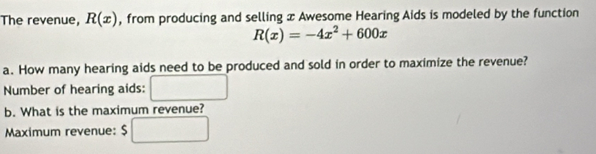 The revenue, R(x) , from producing and selling x Awesome Hearing Aids is modeled by the function
R(x)=-4x^2+600x
a. How many hearing aids need to be produced and sold in order to maximize the revenue? 
Number of hearing aids: 
b. What is the maximum revenue? 
Maximum revenue: $