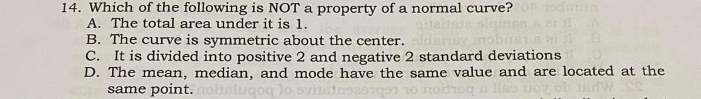 Which of the following is NOT a property of a normal curve?
A. The total area under it is 1.
B. The curve is symmetric about the center.
C. It is divided into positive 2 and negative 2 standard deviations
D. The mean, median, and mode have the same value and are located at the
same point.