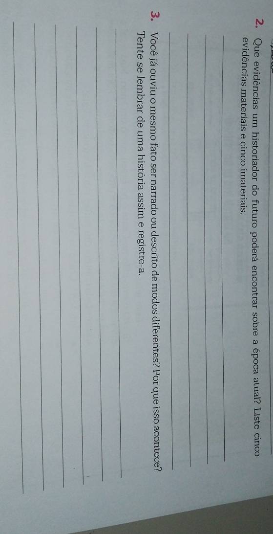 Que evidências um historiador do futuro poderá encontrar sobre a época atual? Liste cinco 
evidências materiais e cinco imateriais. 
_ 
_ 
_ 
_ 
3. Você já ouviu o mesmo fato ser narrado ou descrito de modos diferentes? Por que isso acontece? 
Tente se lembrar de uma história assim e registre-a. 
_ 
_ 
_ 
_ 
_ 
_