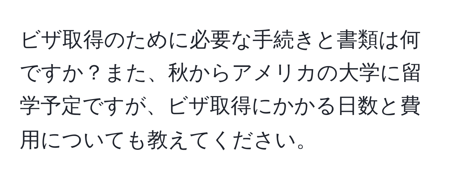 ビザ取得のために必要な手続きと書類は何ですか？また、秋からアメリカの大学に留学予定ですが、ビザ取得にかかる日数と費用についても教えてください。