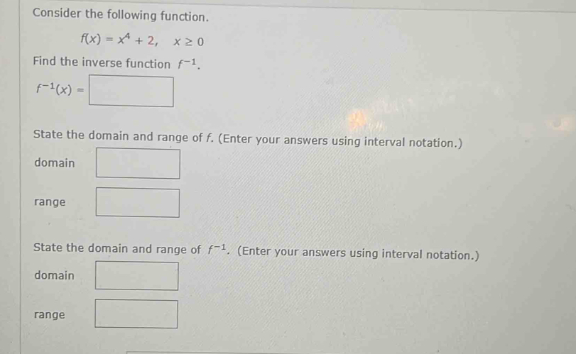 Consider the following function.
f(x)=x^4+2, x≥ 0
Find the inverse function f^(-1).
f^(-1)(x)=□
State the domain and range of f. (Enter your answers using interval notation.) 
domain 
range 
State the domain and range of f^(-1). (Enter your answers using interval notation.) 
domain 
range