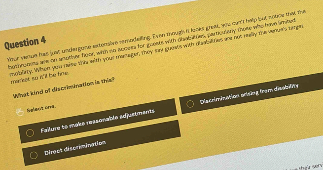 Your venue has just undergone extensive remodelling. Even though it looks great, you can't help but notice that the
Question 4
bathrooms are on another floor, with no access for guests with disabilities, particularly those who have limited
mobility. When you raise this with your manager, they say guests with disabilities are not really the venue's target
market so it'll be fine.
What kind of discrimination is this?
Failure to make reasonable adjustments Discrimination arising from disability
Select one.
Direct discrimination
their serv
