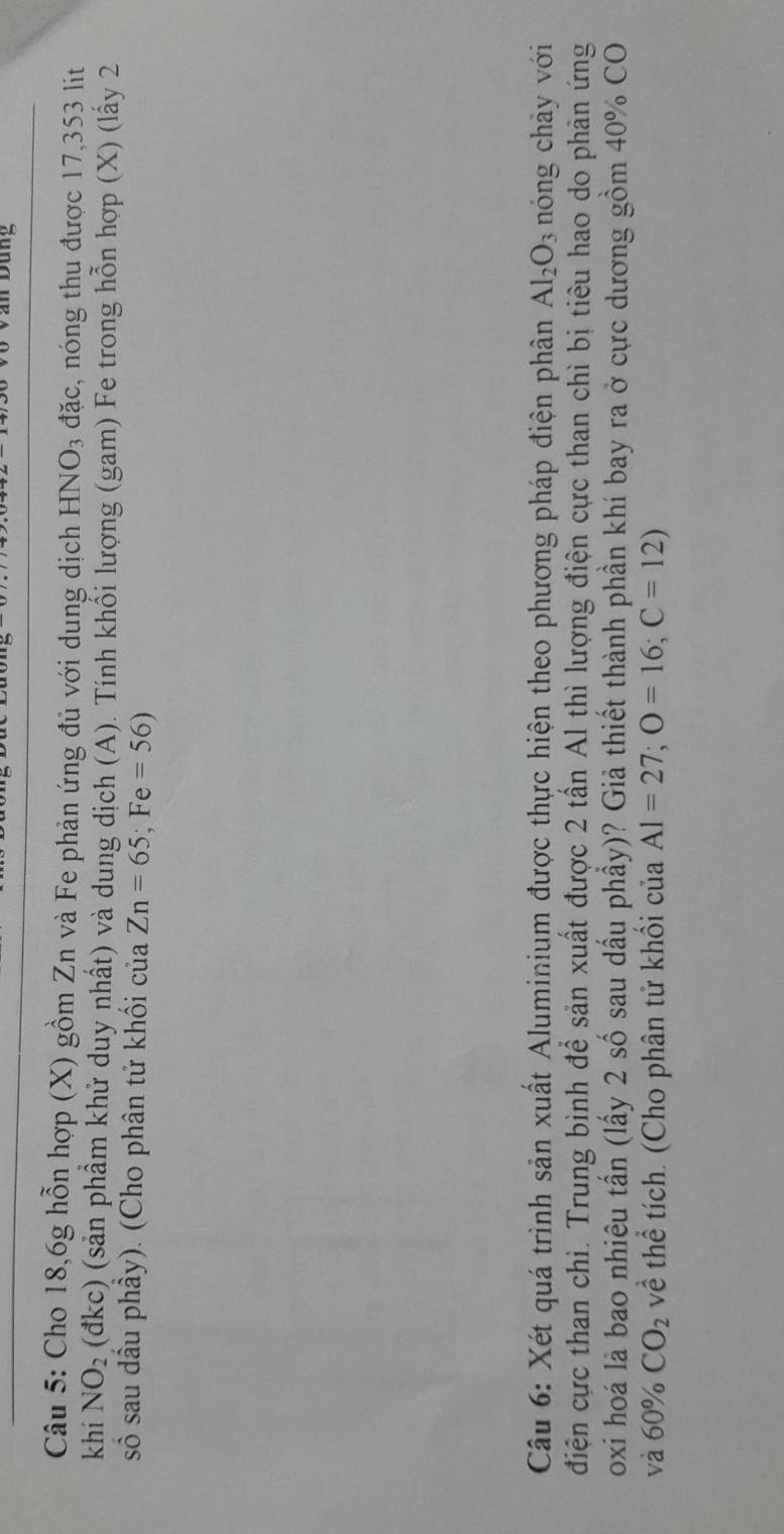 Dan Dung 
Câu 5: Cho 18, 6g hỗn hợp (X) gồm Zn và Fe phản ứng đủ với dung dịch HNO₃ đặc, nóng thu được 17,353 lit 
khí NO_2 (đkc) (sản phẩm khử duy nhất) và dung dịch (A). Tính khổi lượng (gam) Fe trong hỗn hợp (X) (lấy 2 
số sau dầu phầy). (Cho phân tử khối của Zn=65; Fe=56)
Câu 6: Xét quá trình sản xuất Aluminium được thực hiện theo phương pháp điện phân Al_2O_3 nóng chảy với 
điện cực than chì. Trung bình để sản xuất được 2 tần Al thì lượng điện cực than chì bị tiêu hao do phản ứng 
oxi hoá là bao nhiêu tấn (lấy 2 số sau dấu phầy)? Giả thiết thành phần khí bay ra ở cực dương gồm 40% CO 
và 60% CO_2 về thể tích. (Cho phân tử khổi của Al=27; O=16; C=12)