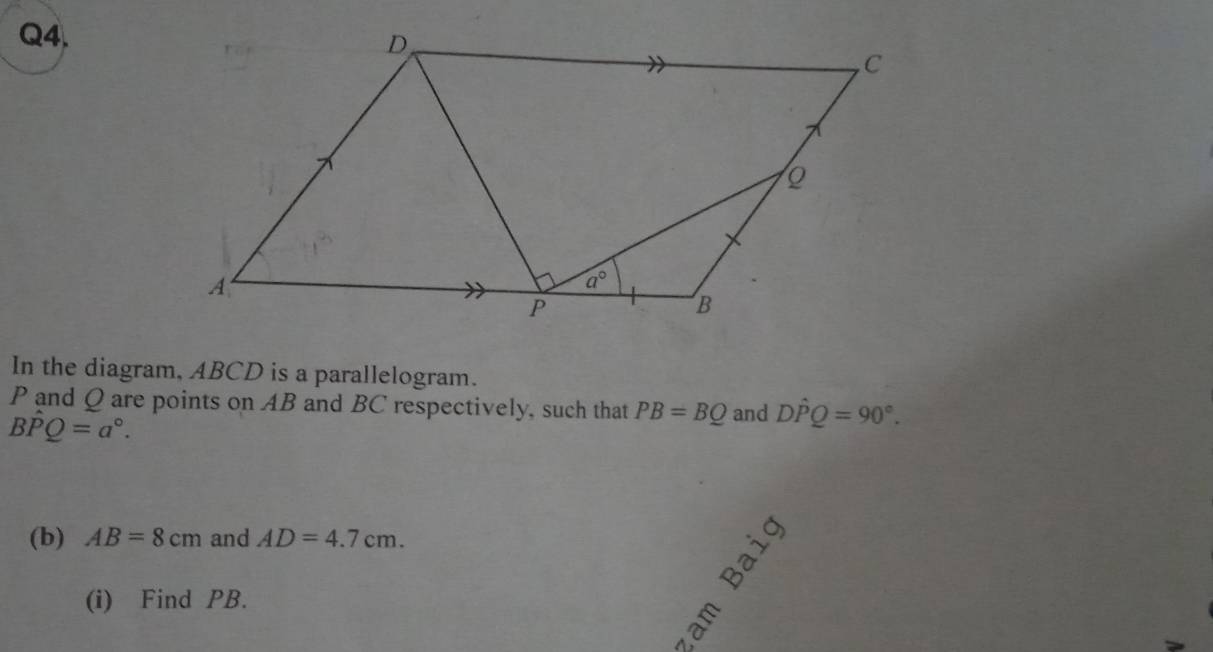 In the diagram, ABCD is a parallelogram.
P and Q are points on AB and BC respectively, such that PB=BQ and Dhat PQ=90°.
Bhat PQ=a°.
(b) AB=8cm and AD=4.7cm.
(i) Find PB.