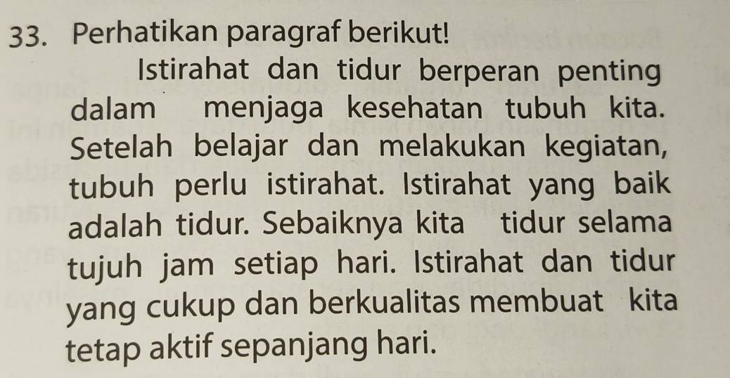 Perhatikan paragraf berikut! 
Istirahat dan tidur berperan penting 
dalam menjaga kesehatan tubuh kita. 
Setelah belajar dan melakukan kegiatan, 
tubuh perlu istirahat. Istirahat yang baik 
adalah tidur. Sebaiknya kita tidur selama 
tujuh jam setiap hari. Istirahat dan tidur 
yang cukup dan berkualitas membuat kita 
tetap aktif sepanjang hari.