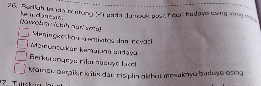 Berilah tanda centang (√) pada dampak positif dari budaya asing yang ma 
ke Indonesia.
(Jawaban lebih dari satu)
Meningkatkan kreativitas dan inovasi
Memunculkan kemajuan budaya
Berkurangnya nilai budaya lokal
Mampu berpikir kritis dan disiplin akibat masuknya budaya asing
27. Tuliskan lan