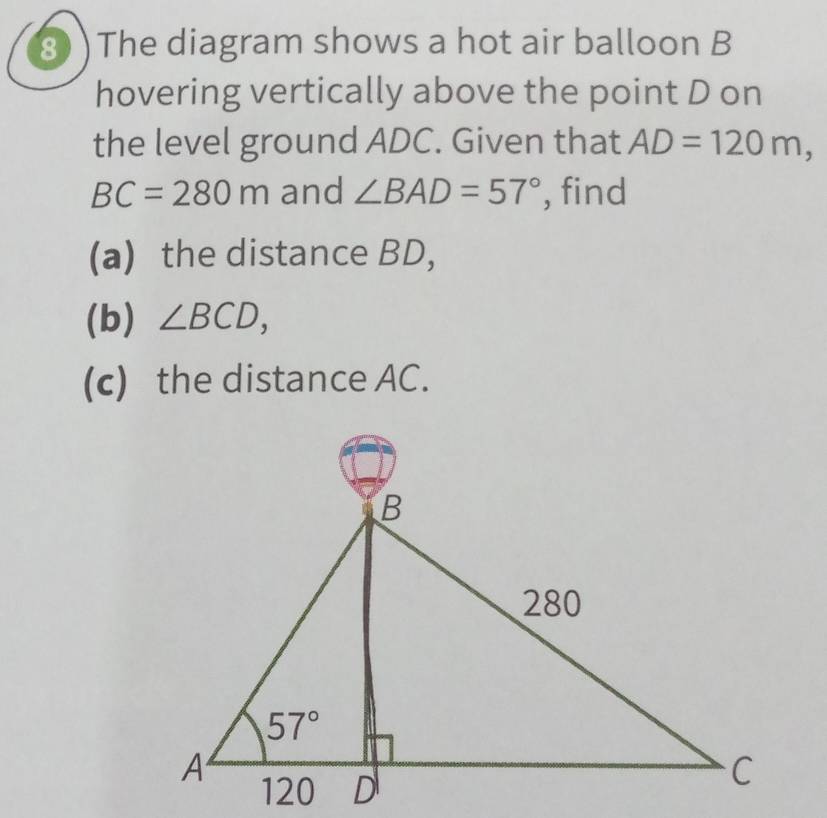 8 )The diagram shows a hot air balloon B
hovering vertically above the point D on
the level ground ADC. Given that AD=120m,
BC=280m and ∠ BAD=57° , find
(a) the distance BD,
(b) ∠ BCD,
(c) the distance AC.