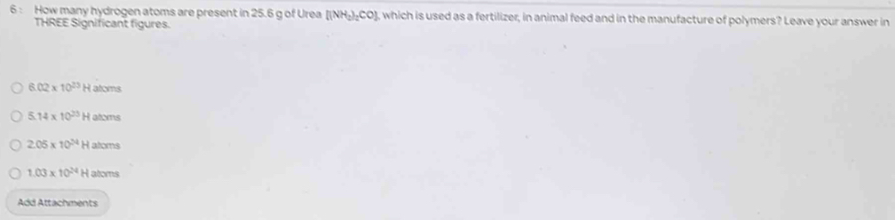 How many hydrogen atoms are present in 25.6 g of Urea [(NH_2)_2CO] 3, which is used as a fertilizer, in animal feed and in the manufacture of polymers? Leave your answer in
THREE Significant figures.
6 02* 10^(23) H atoms
5 14* 10^(23) H atoms
2.05* 10^(24) H atoms
1.03* 10^(24) H atoms
Add Attachments