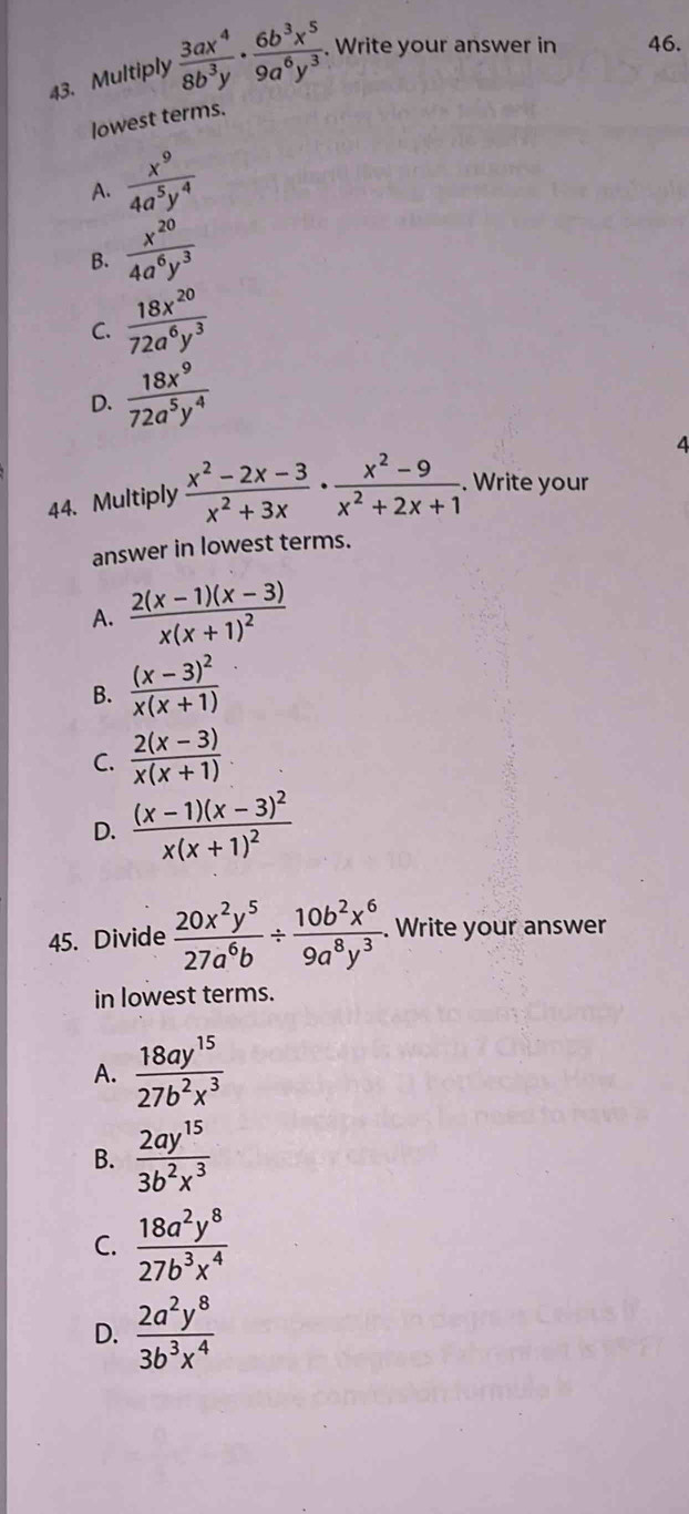 Multiply  3ax^4/8b^3y ·  6b^3x^5/9a^6y^3 . Write your answer in 46.
lowest terms.
A.  x^9/4a^5y^4 
B.  x^(20)/4a^6y^3 
C.  18x^(20)/72a^6y^3 
D.  18x^9/72a^5y^4 
4
44. Multiply  (x^2-2x-3)/x^2+3x ·  (x^2-9)/x^2+2x+1 . Write your
answer in lowest terms.
A. frac 2(x-1)(x-3)x(x+1)^2
B. frac (x-3)^2x(x+1)
C.  (2(x-3))/x(x+1) 
D. frac (x-1)(x-3)^2x(x+1)^2
45. Divide  20x^2y^5/27a^6b /  10b^2x^6/9a^8y^3 . . Write your answer
in lowest terms.
A.  18ay^(15)/27b^2x^3 
B.  2ay^(15)/3b^2x^3 
C.  18a^2y^8/27b^3x^4 
D.  2a^2y^8/3b^3x^4 