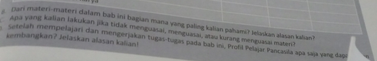 Dari materi-materi dalam bab ini bagian mana yang paling kalian pahami? Jelaskan alasan kalian? 
Apa yang kalian lakukan jika tidak menguasai, menguasai, atau kurang menguasai materi? 
kembangkan? Jelaskan alasan kalian! 
Setelah mempelajari dan mengerjakan tugas-tugas pada bab ini, Profil Pelajar Pancasila apa saja yang dapa