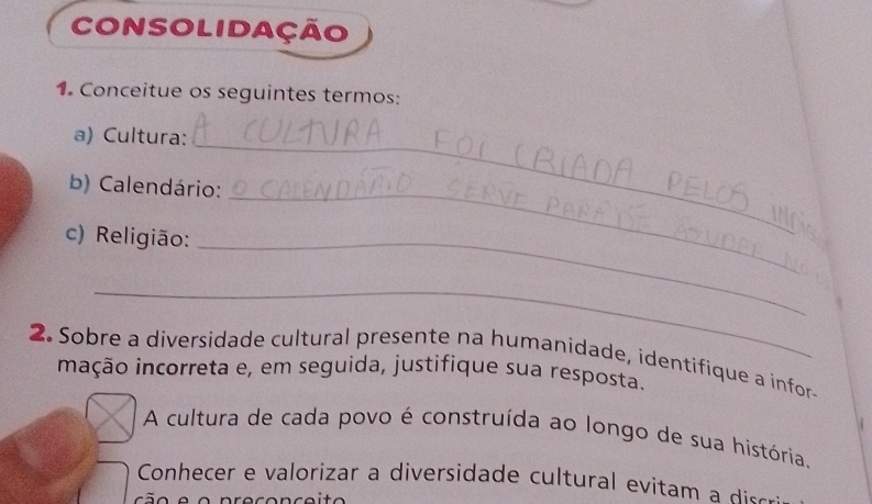 Consolidação 
1. Conceitue os seguintes termos: 
_ 
a) Cultura: 
b) Calendário: 
c) Religião:_ 
_ 
_ 
2. Sobre a diversidade cultural presente na humanidade, identifique a infor- 
inação incorreta e, em seguida, justifique sua resposta. 
A cultura de cada povo é construída ao longo de sua história. 
Conhecer e valorizar a diversidade c ltural e ita dis