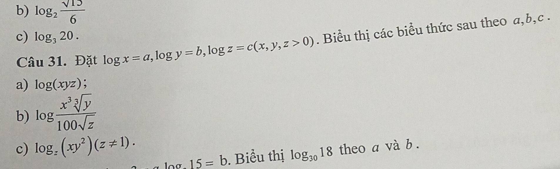 log _2 sqrt(15)/6 
c) log _320. 
Câu 31. Đặt log x=a, log y=b, log z=c(x,y,z>0). Biểu thị các biểu thức sau theo a, b, c. 
a) log (xyz). 
b) log  x^3sqrt[3](y)/100sqrt(z) 
c) log _z(xy^2)(z!= 1). theo a và b. 
□ 15=b. Biểu thị log _3018