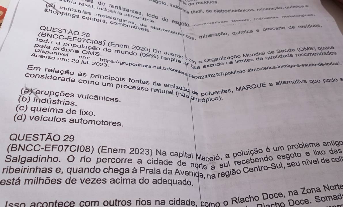 'e de resíduos.
nsgoto, indústria têxtil, de eletroeletrônicos, mineração, química e
Stria têxtil, indústria alimentícia
as de fertilizantes, lodo de esgoto combustíveis fósseis. indústrias metalúrgicas.
(d) indústrias metalúrgicastiva eletroeletrônicos, mineração, química e descarte de resíduos
shoppings centers, combustíveis
QUESTÃO 28
(BNCC-EF07C108) (Enem 2020) De acordo com a Organização Mundial de Saúde (OMS) quase
toda a população do mundo (99%) respira ar M a excede os limites de qualidade recomendados
pela própria OMS.
Disponível  em gghttps://grupoahora.net.br/conteudos/2023/02/27/poluicão-atmosferica-inimiga-a-saude-de-todos/>
Acesso em: 20 jul. 2023.
Em relação às principais fontes de emissão de poluentes, MARQUE a alternativa que pode é
considerada como um processo natural (não antrópico):
(a) erupções vulcânicas.
(b) indústrias.
(c) queima de lixo.
(d) veículos automotores.
QUESTÃO 29
(BNCC-EF07CI08) (Enem 2023) Na capital Maceió, a poluição é um problema antigo
Salgadinho. O rio percorre a cidade de norte a sul recebendo esgoto e lixo das
ribeirinhas e, quando chega à Praia da Avenida, na região Centro-Sul, seu nível de coli
está milhões de vezes acima do adequado.
sso acontece com outros rios na cidade, como o Riacho Doce, na Zona Norte
Racho Doce. Somad