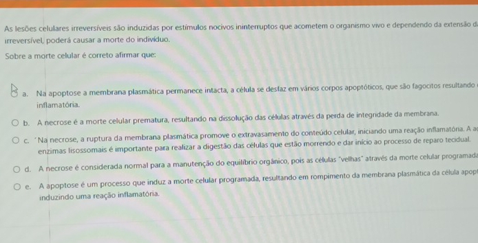 As lesões celulares irreversíveis são induzidas por estímulos nocivos ininterruptos que acometem o organismo vivo e dependendo da extensão da
irreversível, poderá causar a morte do indivíduo.
Sobre a morte celular é correto afirmar que:
a. Na apoptose a membrana plasmática permanece intacta, a célula se desfaz em vários corpos apoptóticos, que são fagocitos resultando
inflamatória.
b. A necrose é a morte celular prematura, resultando na dissolução das células através da perda de integridade da membrana.
c. "Na necrose, a ruptura da membrana plasmática promove o extravasamento do conteúdo celular, iniciando uma reação inflamatória. A a
enzimas lisossomais é importante para realizar a digestão das células que estão morrendo e dar início ao processo de reparo tecidual.
d. A necrose é considerada normal para a manutenção do equilíbrio orgânico, pois as células "velhas" através da morte celular programada
e. A apoptose é um processo que induz a morte celular programada, resultando em rompimento da membrana plasmática da célula apop
induzindo uma reação inflamatória.