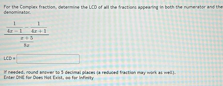 For the Complex fraction, determine the LCD of all the fractions appearing in both the numerator and the 
denominator.
frac  1/4x-1 - 1/4x+1  (x+5)/8x 
LCD=□
If needed, round answer to 5 decimal places (a reduced fraction may work as well). 
Enter DNE for Does Not Exist, oo for Infinity