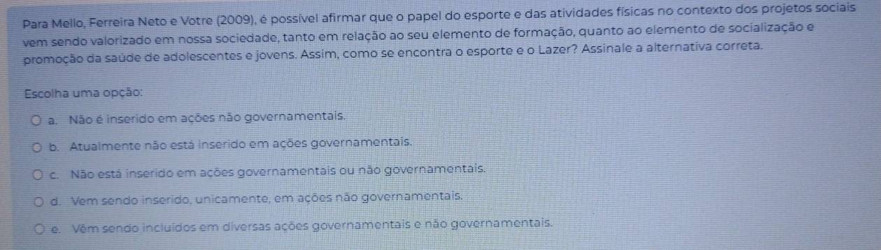 Para Mello, Ferreira Neto e Votre (2009), é possível afirmar que o papel do esporte e das atividades físicas no contexto dos projetos sociais
vem sendo valorizado em nossa sociedade, tanto em relação ao seu elemento de formação, quanto ao elemento de socialização e
promoção da saúde de adolescentes e jovens. Assim, como se encontra o esporte e o Lazer? Assinale a alternativa correta.
Escolha uma opção:
a. Não é inserido em ações não governamentais.
b. Atualmente não está inserido em ações governamentais.
c. Não está inserido em ações governamentais ou não governamentais.
d. Vem sendo inserido, unicamente, em ações não governamentais.
e. Vêm sendo incluídos em diversas ações governamentais e não governamentais.