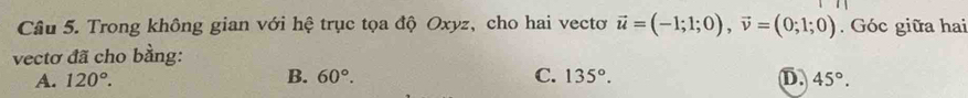 Trong không gian với hệ trục tọa độ Oxyz, cho hai vectơ vector u=(-1;1;0), vector v=(0;1;0). Góc giữa hai
vectơ đã cho bằng:
A. 120°. B. 60°. C. 135°. D. 45°.