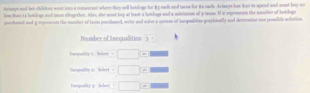 Arianys and her children went into a restaurant where they sell hotdogs for $3 each and tacos for $2 each. Arianys has $40 to spend and must buy no 
less than 14 botdogs and tacos altogether. Also, she must boy at least 2 hotdogs and a minimum of 9 tacos. If 2 represents the number of hotdogs 
purchased and y represents the number of tacos purchased, write and solve a system of inequalities graphically and determine one possible solution. 
Number of Inequalities: 3^-
Inequality 1: Select . pho 
Inequality 2: Select □  
Inequality 3: Select □  itan