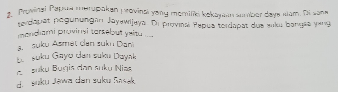 Provinsi Papua merupakan provinsi yang memiliki kekayaan sumber daya alam. Di sana
terdapat pegunungan Jayawijaya. Di provinsi Papua terdapat dua suku bangsa yang
mendiami provinsi tersebut yaitu ....
a. suku Asmat dan suku Dani
b. suku Gayo dan suku Dayak
c. suku Bugis dan suku Nias
d. suku Jawa dan suku Sasak