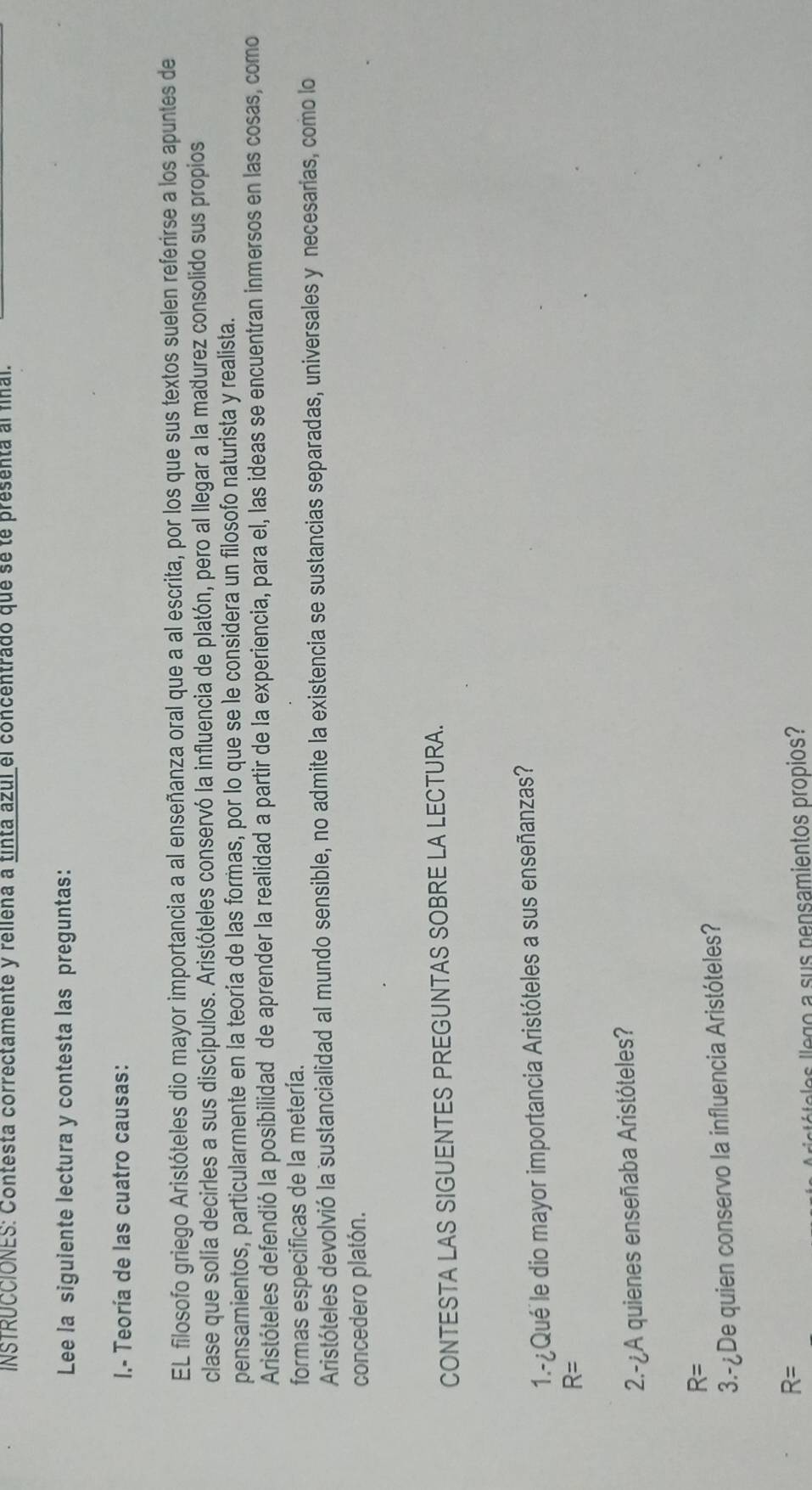 INSTRUCCIONES: Contesta correctamente y rellena a tinta azul el concentrado que se te presenta al fnal.
Lee la siguiente lectura y contesta las preguntas:
I.- Teoría de las cuatro causas:
EL filosofo griego Aristóteles dio mayor importancia a al enseñanza oral que a al escrita, por los que sus textos suelen referirse a los apuntes de
clase que solía decirles a sus discípulos. Aristóteles conservó la influencia de platón, pero al llegar a la madurez consolido sus propios
pensamientos, particularmente en la teoría de las formas, por lo que se le considera un filosofo naturista y realista.
Aristóteles defendió la posibilidad de aprender la realidad a partir de la experiencia, para el, las ideas se encuentran inmersos en las cosas, como
formas especificas de la metería.
Aristóteles devolvió la sustancialidad al mundo sensible, no admite la existencia se sustancias separadas, universales y necesarias, como lo
concedero platón.
CONTESTA LAS SIGUENTES PREGUNTAS SOBRE LA LECTURA.
1.-¿Qué le dio mayor importancia Aristóteles a sus enseñanzas?
R=
2.-¿A quienes enseñaba Aristóteles?
R=
3.- ¿De quien conservo la influencia Aristóteles?
R=
ró o los llego a sus pensamientos propios?