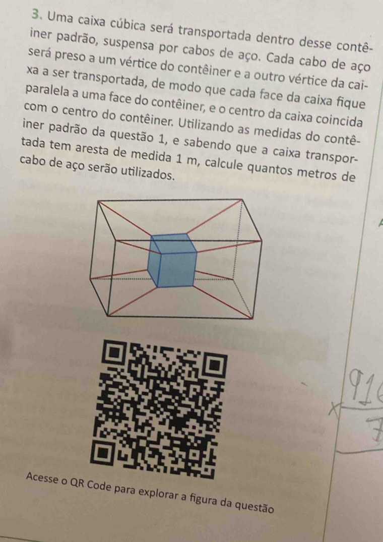 Uma caixa cúbica será transportada dentro desse contê- 
iner padrão, suspensa por cabos de aço. Cada cabo de aço 
será preso a um vértice do contêiner e a outro vértice da cai- 
xa a ser transportada, de modo que cada face da caixa fique 
paralela a uma face do contêiner, e o centro da caixa coincida 
com o centro do contêiner. Utilizando as medidas do contê- 
iner padrão da questão 1, e sabendo que a caixa transpor- 
tada tem aresta de medida 1 m, calcule quantos metros de 
cabo de aço serão utilizados. 
Acesse o Qode para explorar a figura da questão