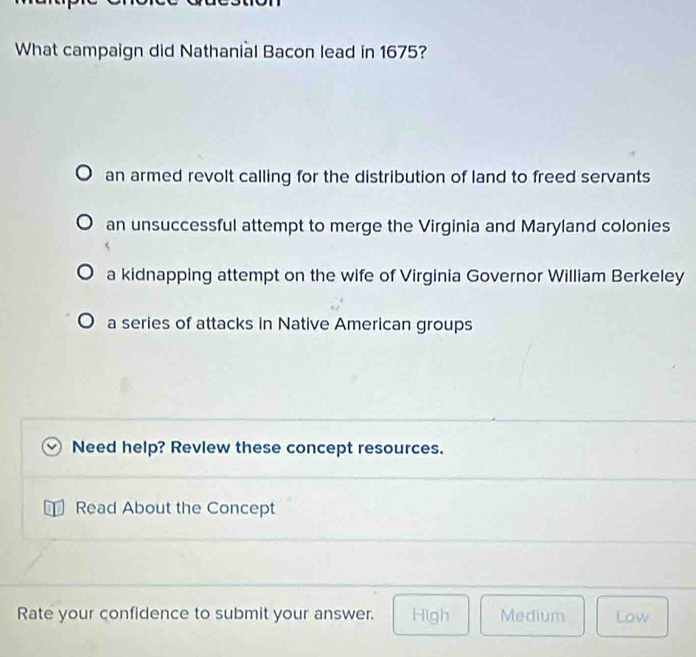 What campaign did Nathanial Bacon lead in 1675?
an armed revolt calling for the distribution of land to freed servants
an unsuccessful attempt to merge the Virginia and Maryland colonies
a kidnapping attempt on the wife of Virginia Governor William Berkeley
a series of attacks in Native American groups
Need help? Revlew these concept resources.
Read About the Concept
Rate your confidence to submit your answer. High Medium Low