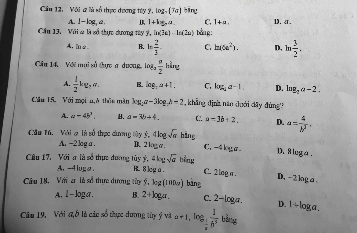 Với a là số thực dương tùy ý, log _7(7a) bằng
A. 1-log _7a. B. 1+log _7a. C. 1+a. D. a.
Câu 13. Với a là số thực dương tùy ý, ln (3a)-ln (2a) bằng:
A. ln a . B. ln  2/3 . C. ln (6a^2). D. ln  3/2 .
Câu 14. Với mọi số thực a dương, log _2 a/2  bằng
A.  1/2 log _2a.
B. log _2a+1. C. log _2a-1. D. log _2a-2.
Câu 15. Với mọi a,b thỏa mãn log _2a-3log _2b=2 , khẳng định nào dưới đây đúng?
A. a=4b^3. B. a=3b+4.
C. a=3b+2. D. a= 4/b^3 .
Câu 16. Với a là số thực dương tùy y,4log sqrt(a) bằng
A. -2 log a . B. 2 log a .
C. -4 log a . D. 8 log a .
Câu 17. Với a là shat O thực dương tùy ý y,4log sqrt(a) bằng
A. -4 log a . B. 8 log a .
C. 2 log a . D. -2 log a .
Câu 18. Với a là số thực dương tùy ; V log (100a) bằng
A. 1-log a. B. 2+log a.
C. 2-log a.
D. 1+ lo ga
Câu 19. Với a,b là các số thực dương tùy ý và a!= 1,log _ 1/a  1/b^3  bǎng