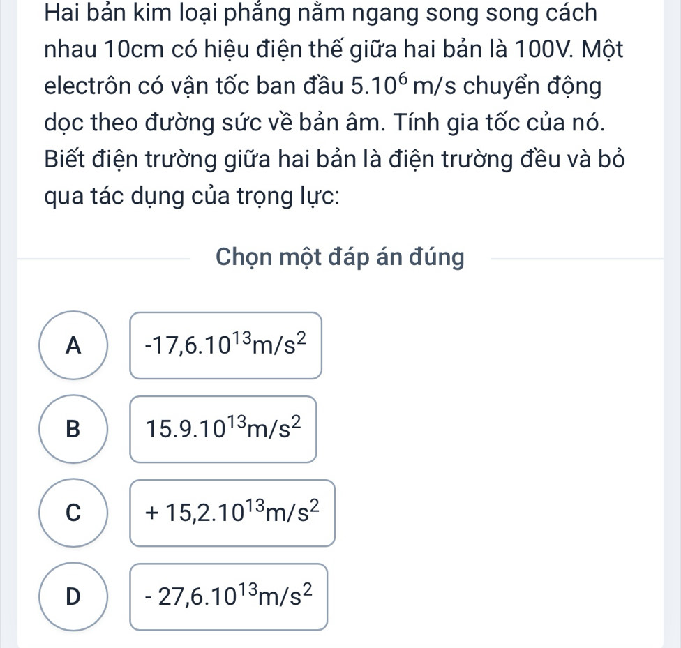 Hai bản kim loại phắng nằm ngang song song cách
nhau 10cm có hiệu điện thế giữa hai bản là 100V. Một
electrôn có vận tốc ban đầu 5.10^6m/; chuyển động
dọc theo đường sức về bản âm. Tính gia tốc của nó.
Biết điện trường giữa hai bản là điện trường đều và bỏ
qua tác dụng của trọng lực:
Chọn một đáp án đúng
A -17,6.10^(13)m/s^2
B 15.9.10^(13)m/s^2
C +15,2.10^(13)m/s^2
D -27,6.10^(13)m/s^2